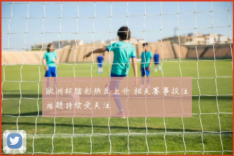 欧洲杯赌彩热度上升 相关赛事投注话题持续受关注