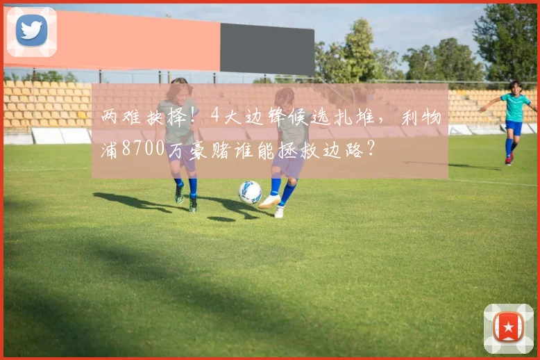 两难抉择！4大边锋候选扎堆，利物浦8700万豪赌谁能拯救边路？