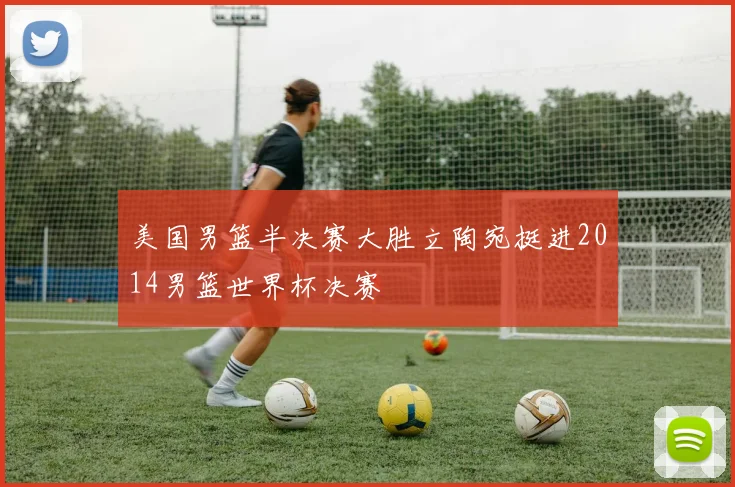 美国男篮半决赛大胜立陶宛挺进2014男篮世界杯决赛