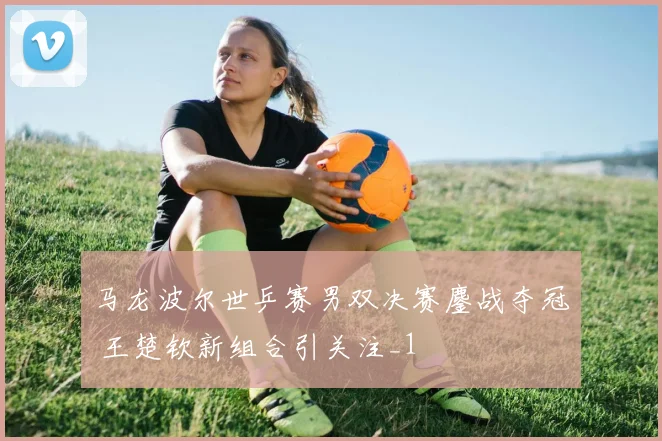 马龙波尔世乒赛男双决赛鏖战夺冠 王楚钦新组合引关注_1