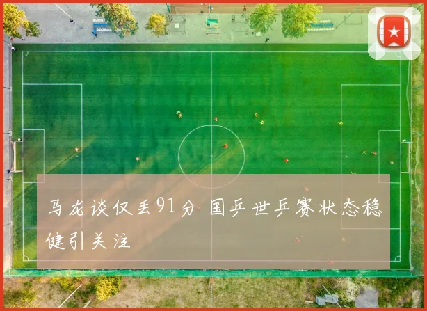 马龙谈仅丢91分 国乒世乒赛状态稳健引关注
