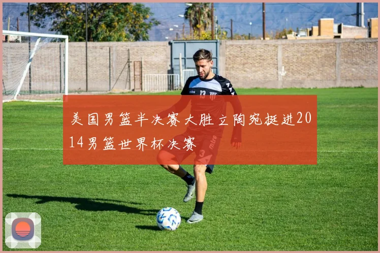 美国男篮半决赛大胜立陶宛挺进2014男篮世界杯决赛