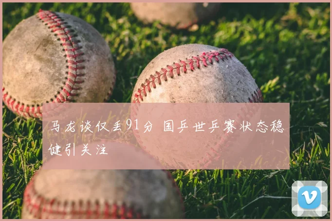 马龙谈仅丢91分 国乒世乒赛状态稳健引关注