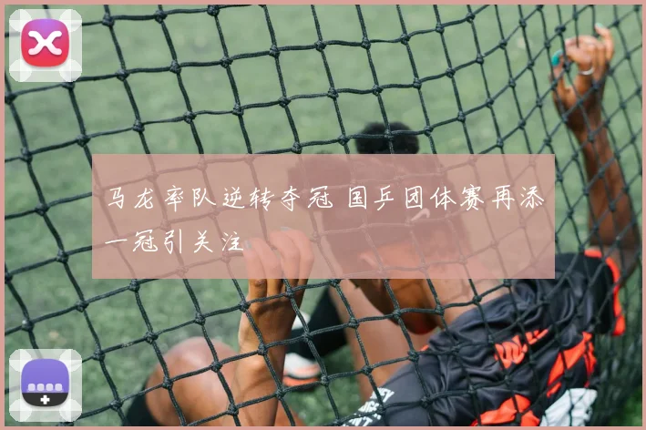 马龙率队逆转夺冠 国乒团体赛再添一冠引关注