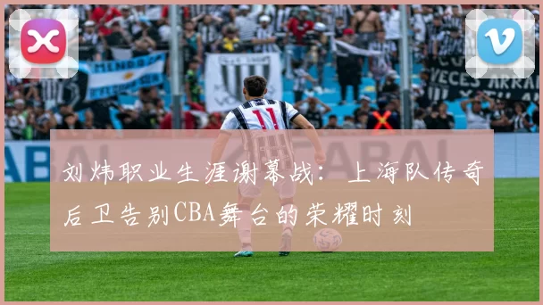 刘炜职业生涯谢幕战：上海队传奇后卫告别CBA舞台的荣耀时刻