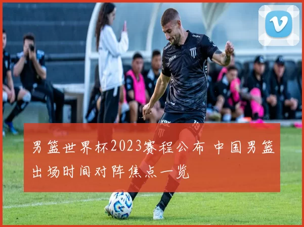 男篮世界杯2023赛程公布 中国男篮出场时间对阵焦点一览