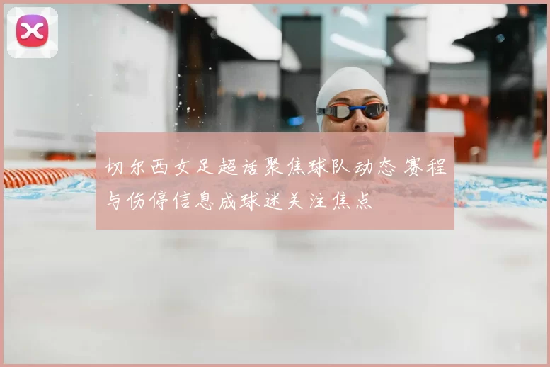切尔西女足超话聚焦球队动态 赛程与伤停信息成球迷关注焦点