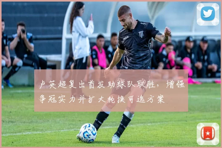 卢英超复出首发助球队取胜，增强争冠实力并扩大轮换可选方案