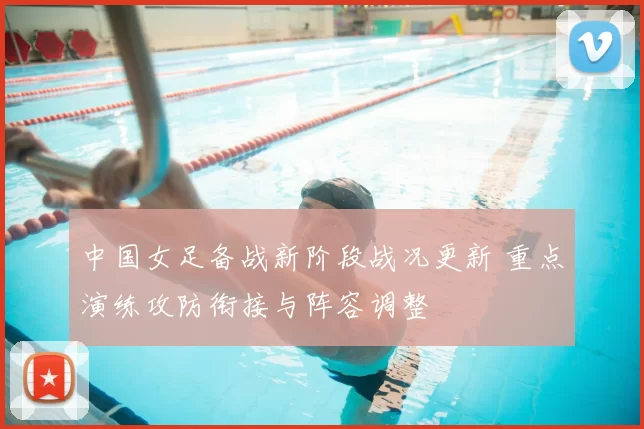 中国女足备战新阶段战况更新 重点演练攻防衔接与阵容调整