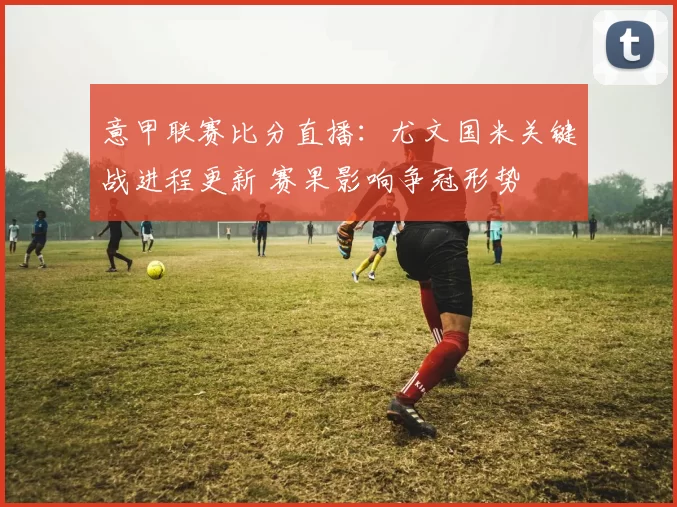 意甲联赛比分直播：尤文国米关键战进程更新 赛果影响争冠形势