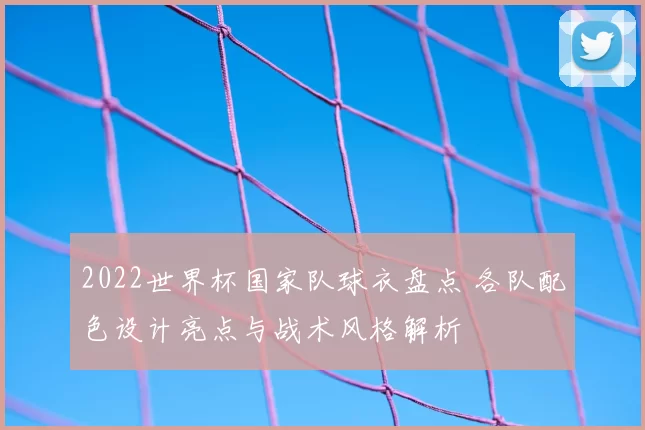 2022世界杯国家队球衣盘点 各队配色设计亮点与战术风格解析
