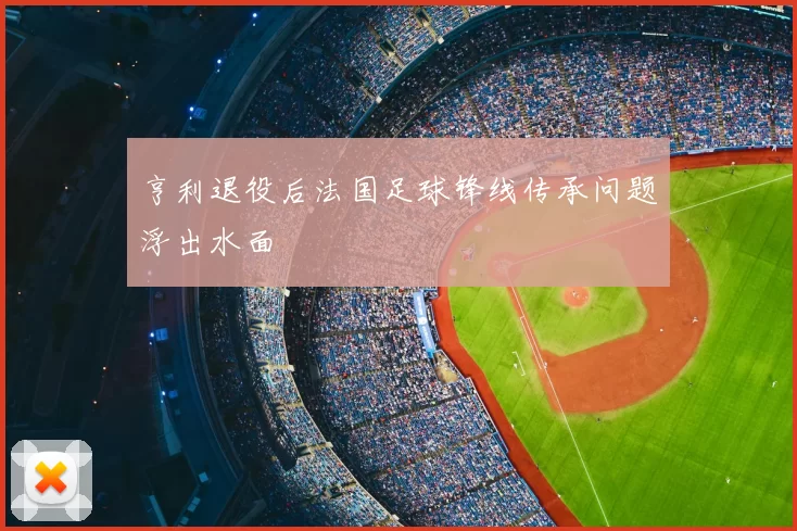 亨利退役后法国足球锋线传承问题浮出水面