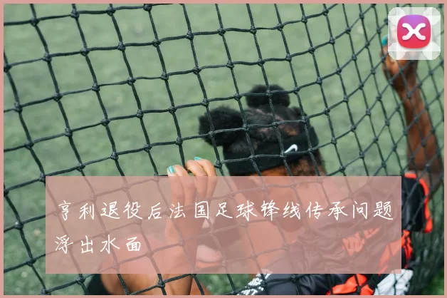 亨利退役后法国足球锋线传承问题浮出水面