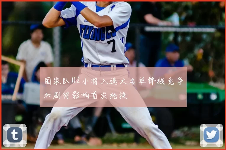 国家队02小将入选大名单锋线竞争加剧将影响首发轮换