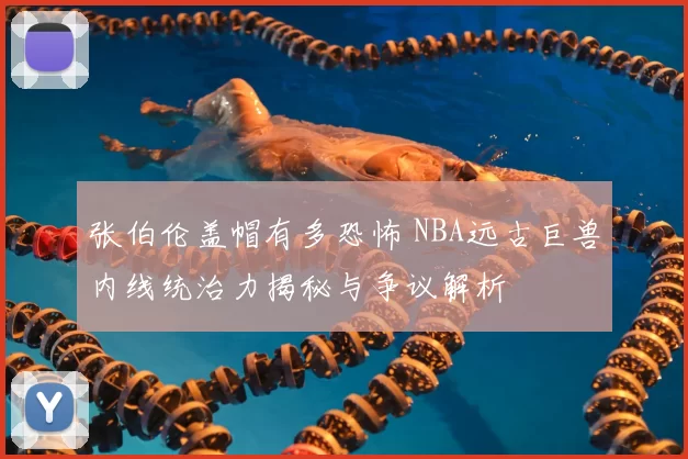 张伯伦盖帽有多恐怖 NBA远古巨兽内线统治力揭秘与争议解析