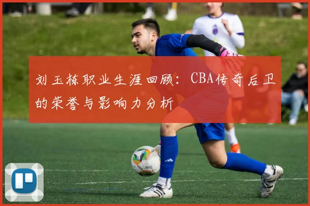 刘玉栋职业生涯回顾：CBA传奇后卫的荣誉与影响力分析