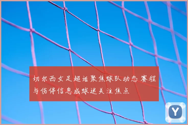 切尔西女足超话聚焦球队动态 赛程与伤停信息成球迷关注焦点