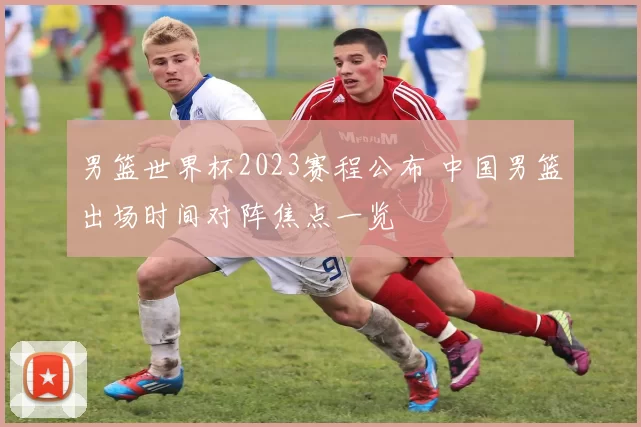 男篮世界杯2023赛程公布 中国男篮出场时间对阵焦点一览