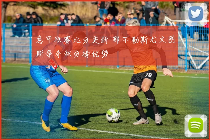 意甲联赛比分更新 那不勒斯尤文图斯争夺积分榜优势