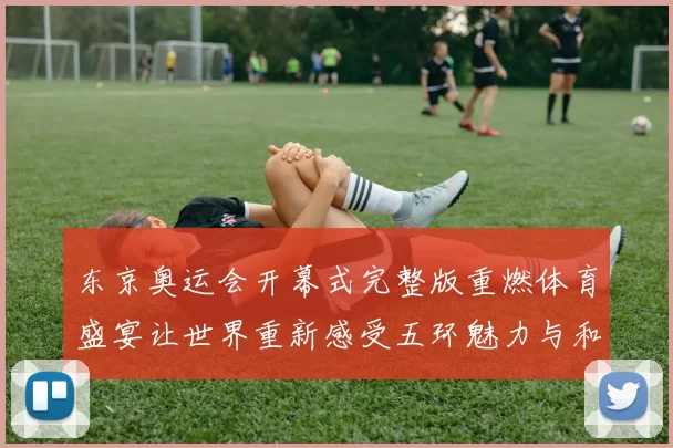 东京奥运会开幕式完整版重燃体育盛宴让世界重新感受五环魅力与和平共鸣