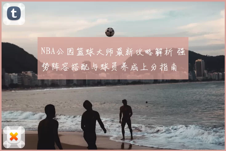 NBA公园篮球大师最新攻略解析 强势阵容搭配与球员养成上分指南