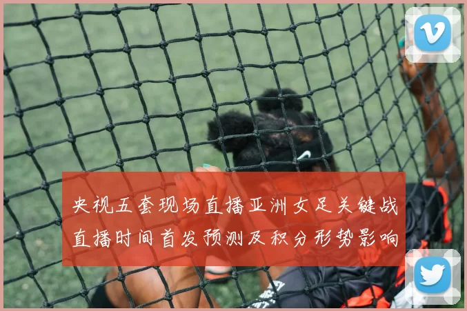 央视五套现场直播亚洲女足关键战直播时间首发预测及积分形势影响