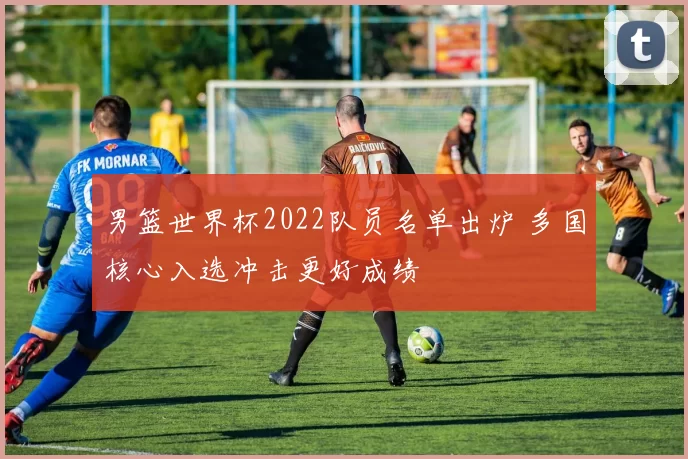 男篮世界杯2022队员名单出炉 多国核心入选冲击更好成绩
