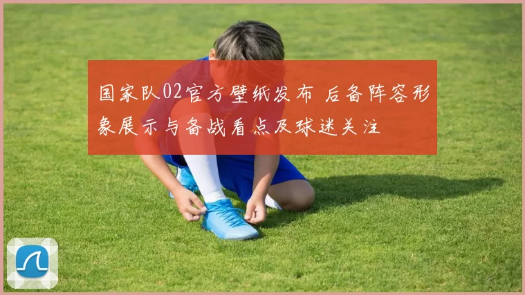 国家队02官方壁纸发布 后备阵容形象展示与备战看点及球迷关注