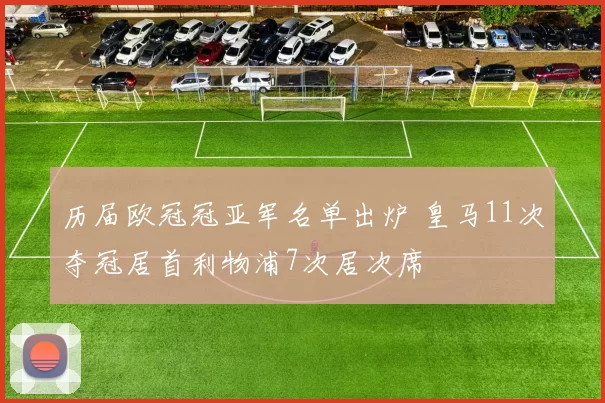 历届欧冠冠亚军名单出炉 皇马11次夺冠居首利物浦7次居次席