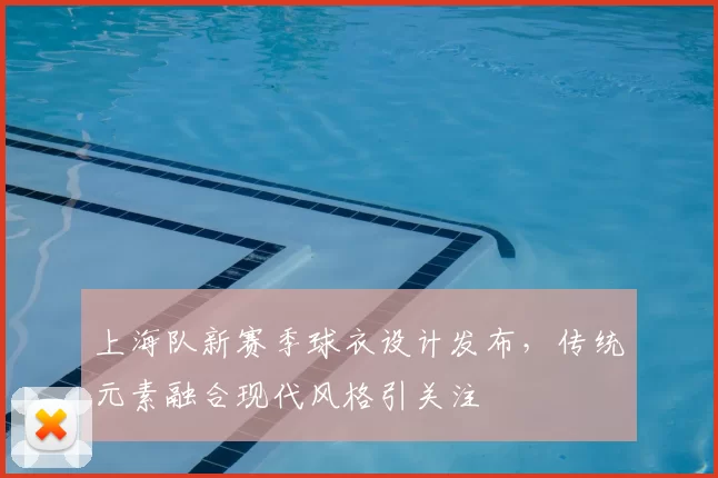 上海队新赛季球衣设计发布，传统元素融合现代风格引关注