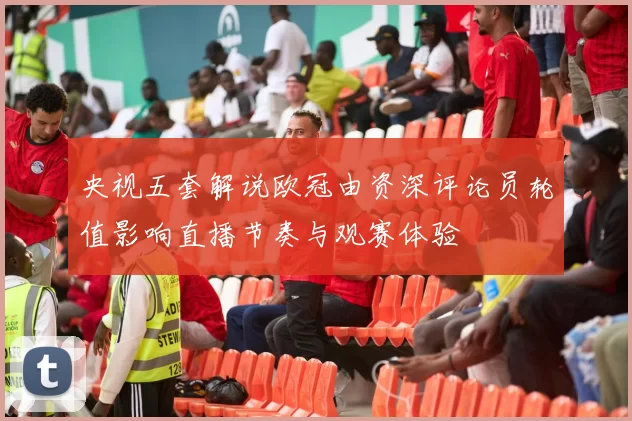 央视五套解说欧冠由资深评论员轮值影响直播节奏与观赛体验