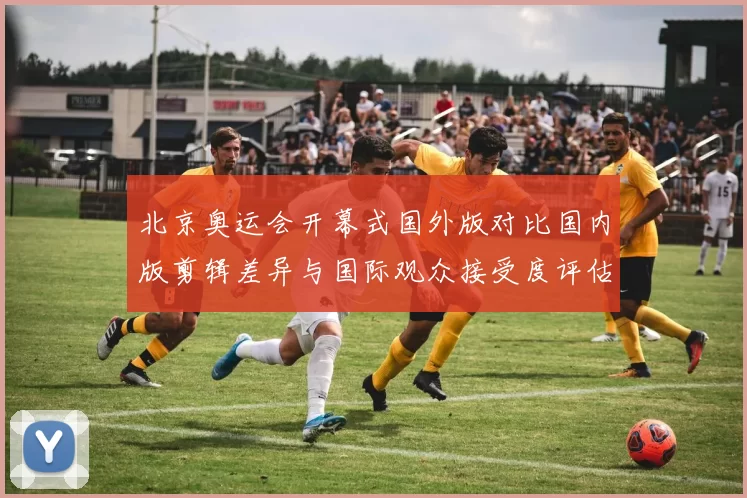 北京奥运会开幕式国外版对比国内版剪辑差异与国际观众接受度评估