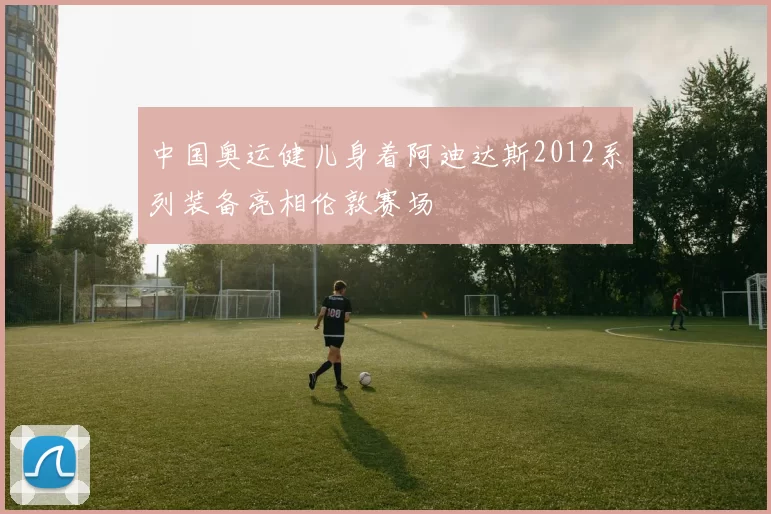 中国奥运健儿身着阿迪达斯2012系列装备亮相伦敦赛场