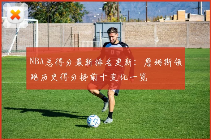 NBA总得分最新排名更新：詹姆斯领跑历史得分榜前十变化一览