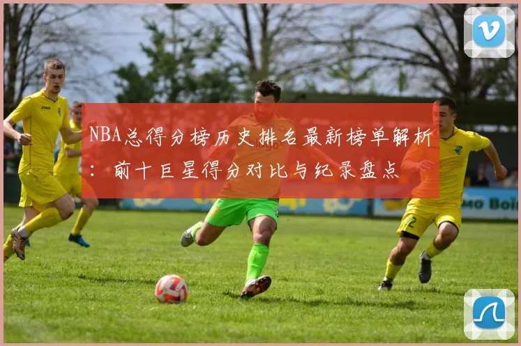 NBA总得分榜历史排名最新榜单解析：前十巨星得分对比与纪录盘点