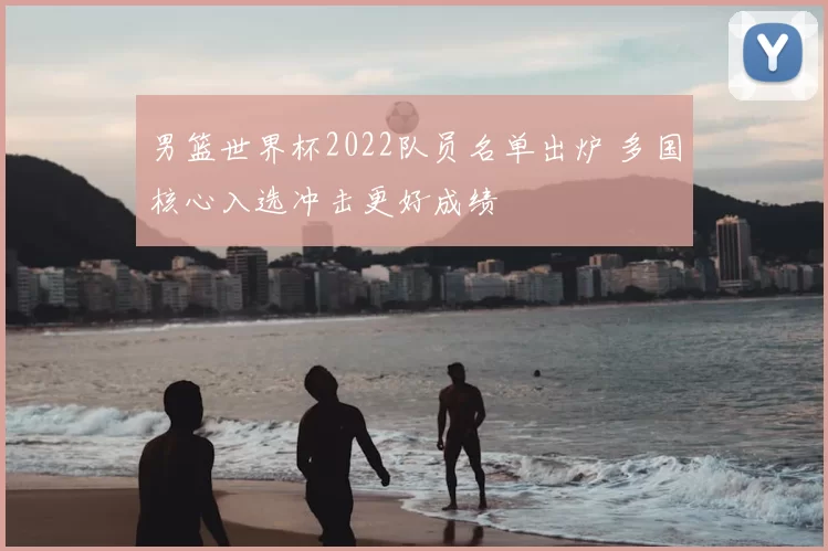 男篮世界杯2022队员名单出炉 多国核心入选冲击更好成绩