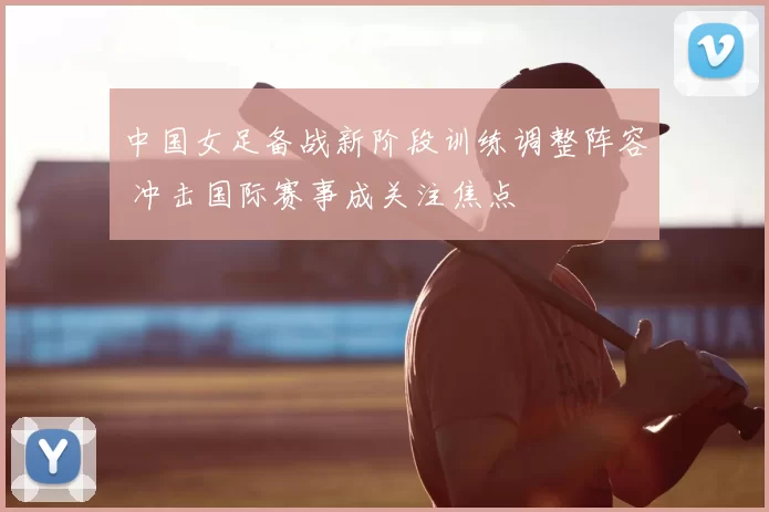 中国女足备战新阶段训练调整阵容 冲击国际赛事成关注焦点