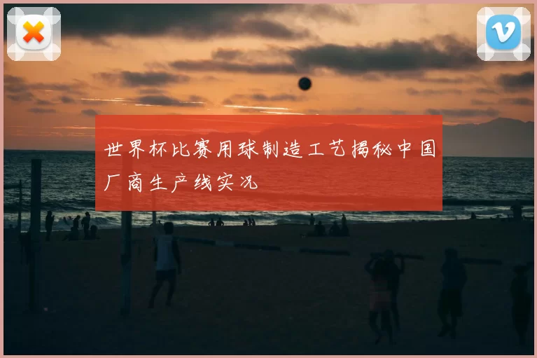 世界杯比赛用球制造工艺揭秘中国厂商生产线实况