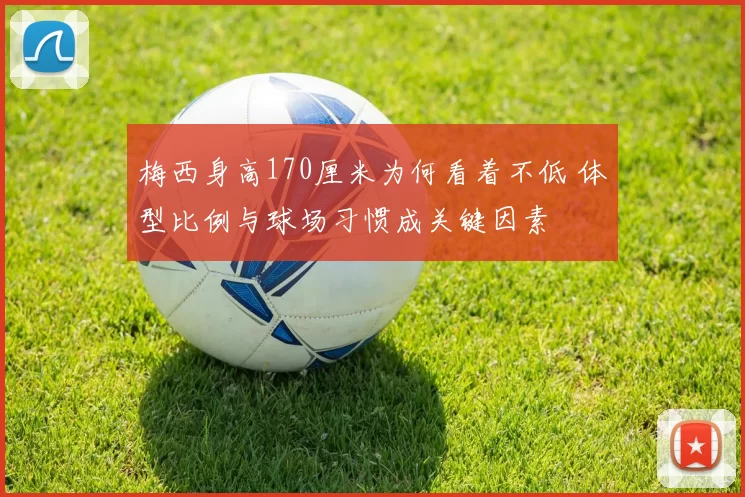 梅西身高170厘米为何看着不低 体型比例与球场习惯成关键因素