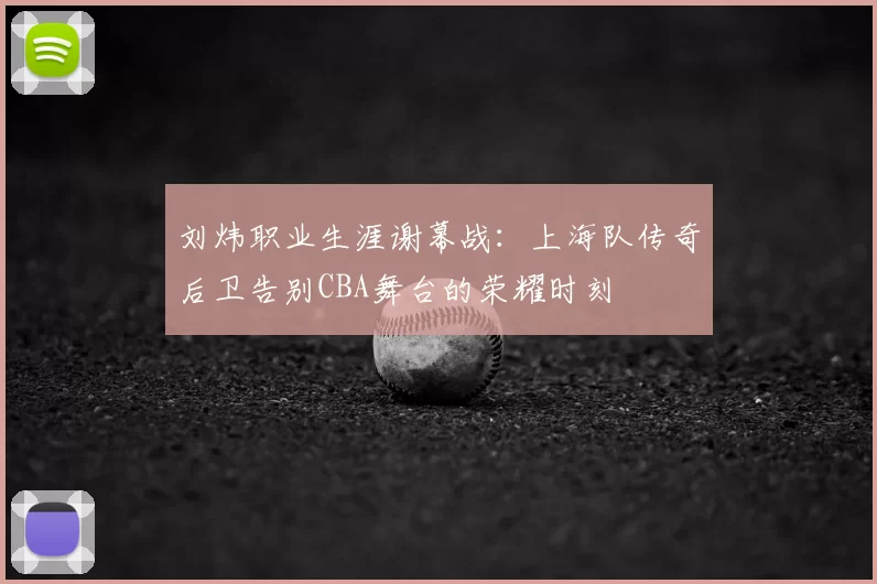 刘炜职业生涯谢幕战：上海队传奇后卫告别CBA舞台的荣耀时刻