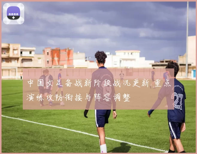 中国女足备战新阶段战况更新 重点演练攻防衔接与阵容调整