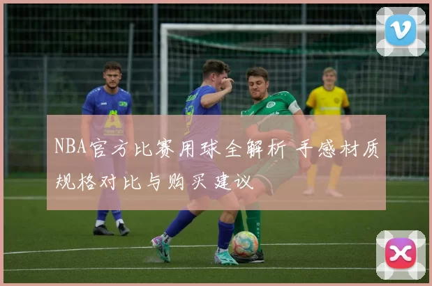 NBA官方比赛用球全解析 手感材质规格对比与购买建议