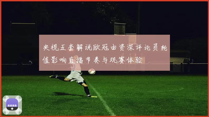 央视五套解说欧冠由资深评论员轮值影响直播节奏与观赛体验