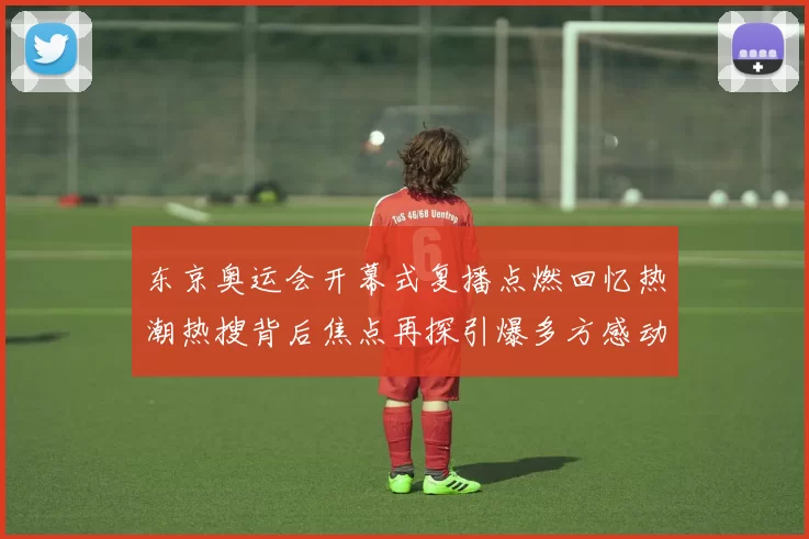 东京奥运会开幕式复播点燃回忆热潮热搜背后焦点再探引爆多方感动