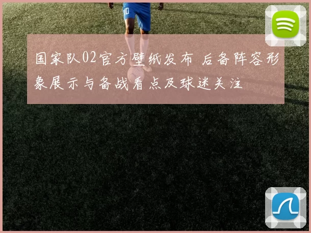 国家队02官方壁纸发布 后备阵容形象展示与备战看点及球迷关注