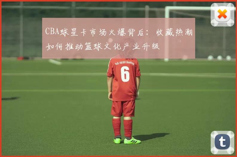 CBA球星卡市场火爆背后：收藏热潮如何推动篮球文化产业升级