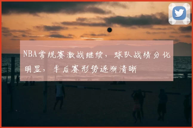 NBA常规赛激战继续，球队战绩分化明显，季后赛形势逐渐清晰