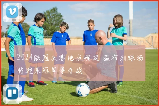 2024欧冠决赛地点确定 温布利球场将迎来冠军争夺战