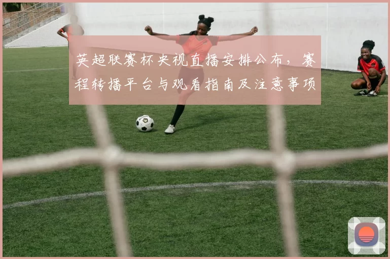 英超联赛杯央视直播安排公布，赛程转播平台与观看指南及注意事项