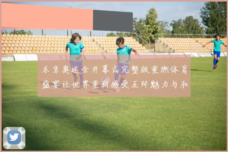 东京奥运会开幕式完整版重燃体育盛宴让世界重新感受五环魅力与和平共鸣